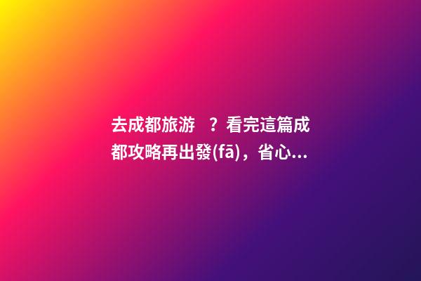 去成都旅游？看完這篇成都攻略再出發(fā)，省心省力打卡景點不錯過